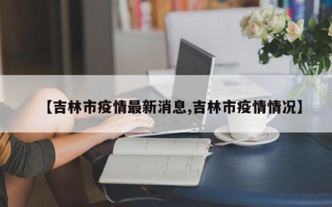 【吉林市疫情最新消息,吉林市疫情情况】