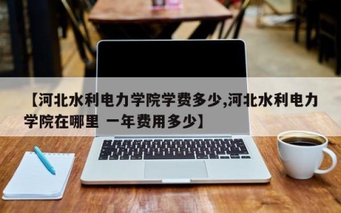 【河北水利电力学院学费多少,河北水利电力学院在哪里 一年费用多少】