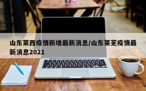 山东莱西疫情新增最新消息/山东莱芜疫情最新消息2021