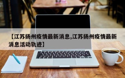 【江苏扬州疫情最新消息,江苏扬州疫情最新消息活动轨迹】