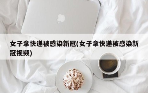 女子拿快递被感染新冠(女子拿快递被感染新冠视频)