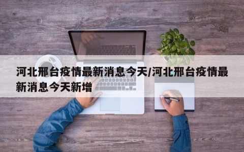 河北邢台疫情最新消息今天/河北邢台疫情最新消息今天新增