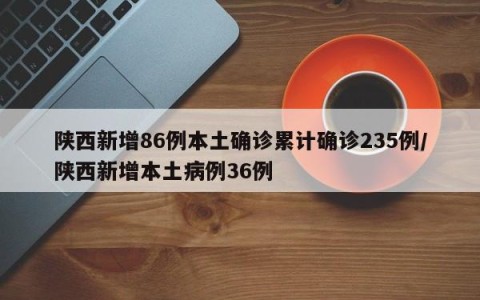 陕西新增86例本土确诊累计确诊235例/陕西新增本土病例36例