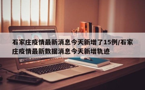 石家庄疫情最新消息今天新增了15例/石家庄疫情最新数据消息今天新增轨迹