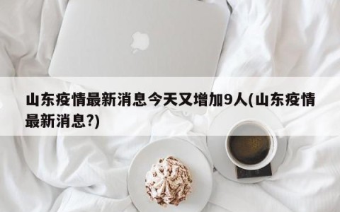 山东疫情最新消息今天又增加9人(山东疫情最新消息?)