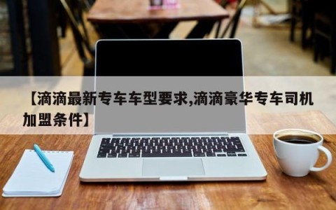 【滴滴最新专车车型要求,滴滴豪华专车司机加盟条件】