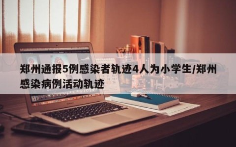 郑州通报5例感染者轨迹4人为小学生/郑州感染病例活动轨迹