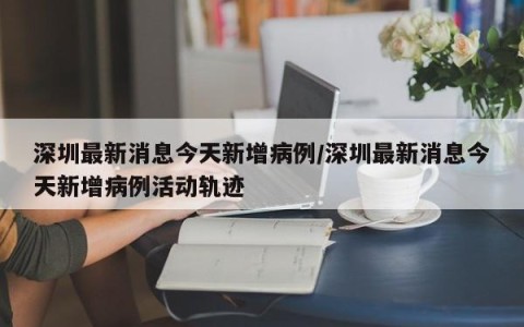 深圳最新消息今天新增病例/深圳最新消息今天新增病例活动轨迹