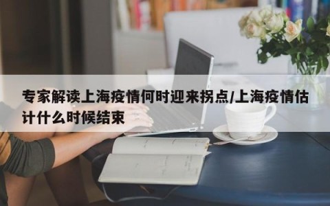 专家解读上海疫情何时迎来拐点/上海疫情估计什么时候结束