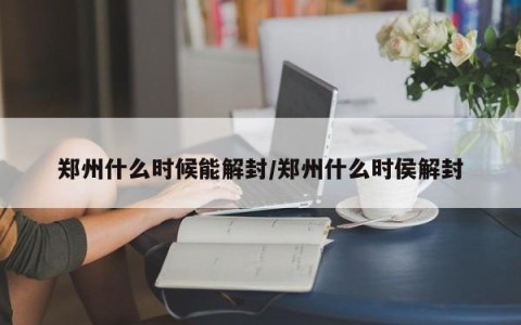 郑州什么时候能解封/郑州什么时侯解封