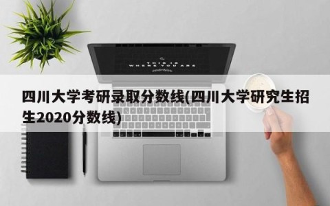 四川大学考研录取分数线(四川大学研究生招生2020分数线)