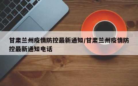 甘肃兰州疫情防控最新通知/甘肃兰州疫情防控最新通知电话