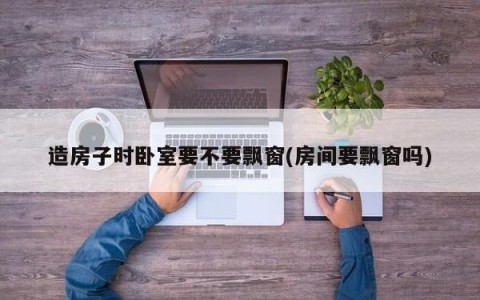 造房子时卧室要不要飘窗(房间要飘窗吗)