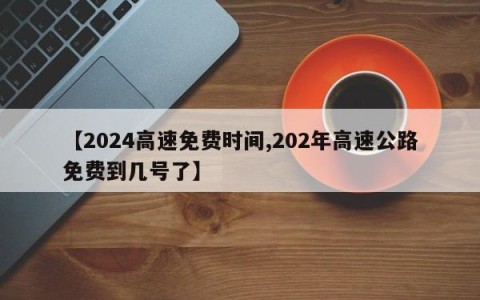 【2024高速免费时间,202年高速公路免费到几号了】