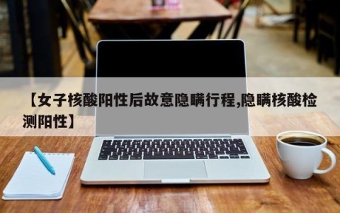 【女子核酸阳性后故意隐瞒行程,隐瞒核酸检测阳性】