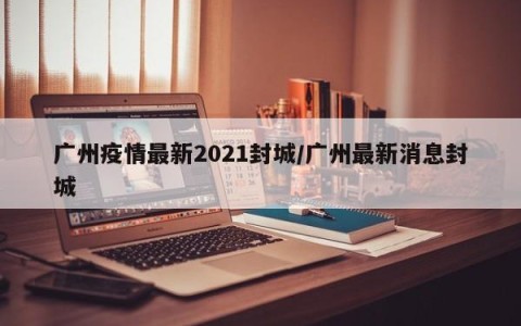 广州疫情最新2021封城/广州最新消息封城
