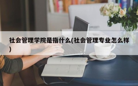 社会管理学院是指什么(社会管理专业怎么样)