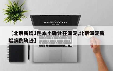 【北京新增1例本土确诊在海淀,北京海淀新增病例轨迹】