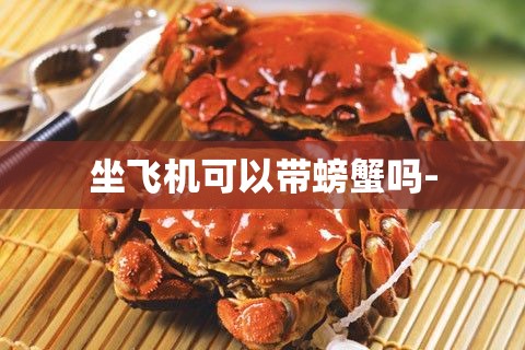 坐飞机可以带螃蟹吗- 坐飞机可以带螃蟹吗-