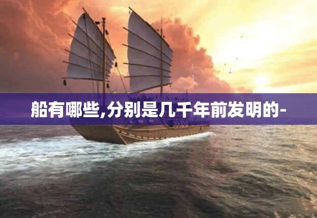 船有哪些,分别是几千年前发明的-